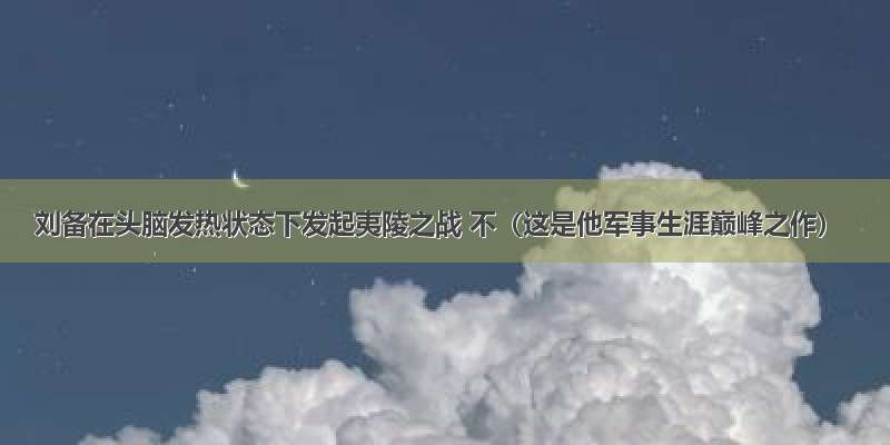 刘备在头脑发热状态下发起夷陵之战 不（这是他军事生涯巅峰之作）