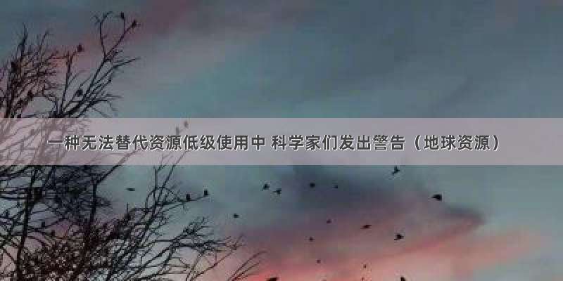 一种无法替代资源低级使用中 科学家们发出警告（地球资源）