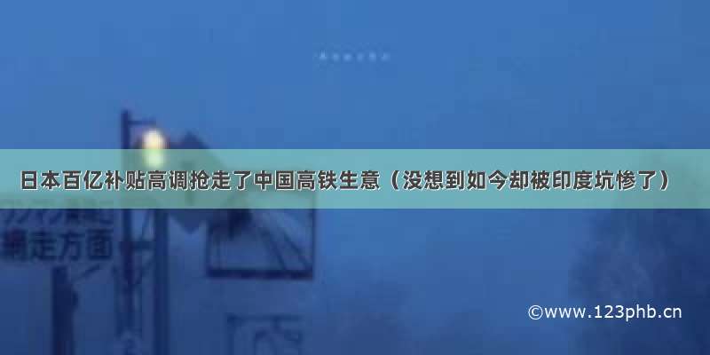 日本百亿补贴高调抢走了中国高铁生意（没想到如今却被印度坑惨了）