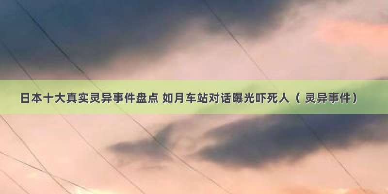 日本十大真实灵异事件盘点 如月车站对话曝光吓死人（ 灵异事件）