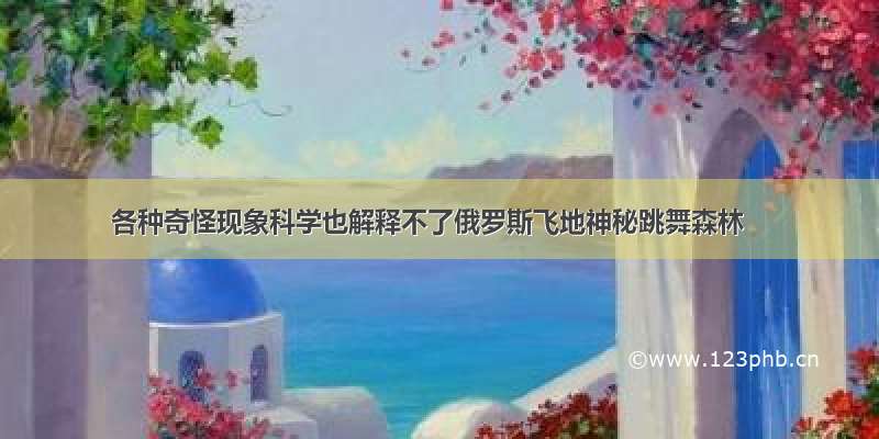 各种奇怪现象科学也解释不了俄罗斯飞地神秘跳舞森林