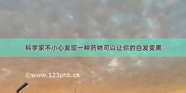 科学家不小心发现一种药物可以让你的白发变黑