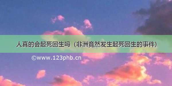 人真的会起死回生吗（非洲竟然发生起死回生的事件）