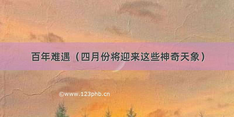 百年难遇（四月份将迎来这些神奇天象）