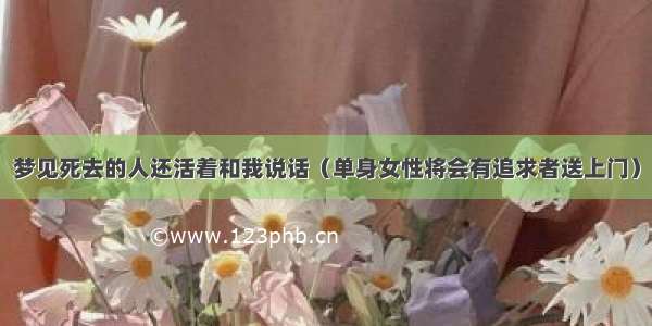 梦见死去的人还活着和我说话（单身女性将会有追求者送上门）