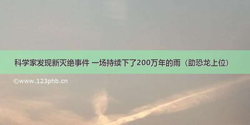 科学家发现新灭绝事件 一场持续下了200万年的雨（助恐龙上位）