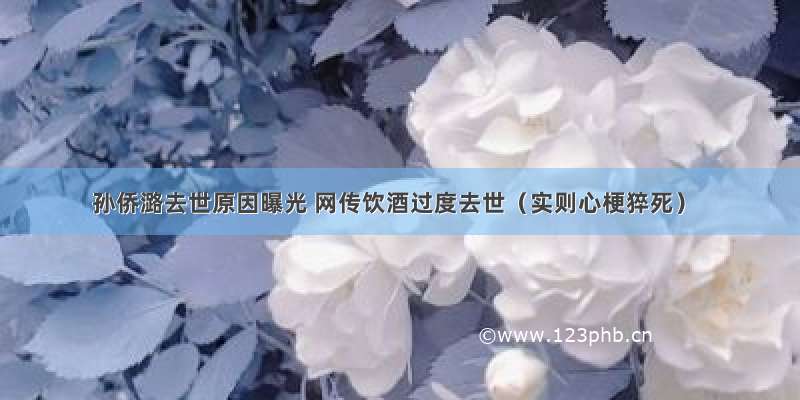 孙侨潞去世原因曝光 网传饮酒过度去世（实则心梗猝死）