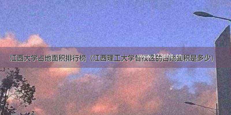 江西大学占地面积排行榜（江西理工大学各校区的占地面积是多少）