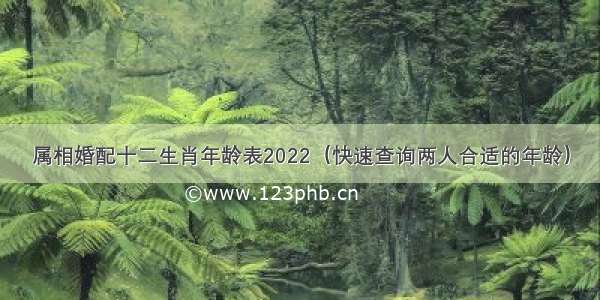 属相婚配十二生肖年龄表2022（快速查询两人合适的年龄）