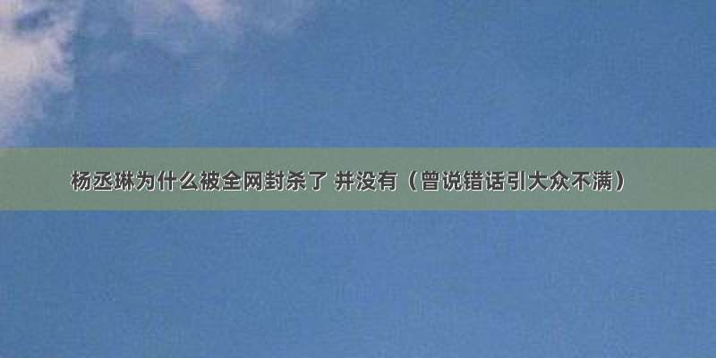 杨丞琳为什么被全网封杀了 并没有（曾说错话引大众不满）