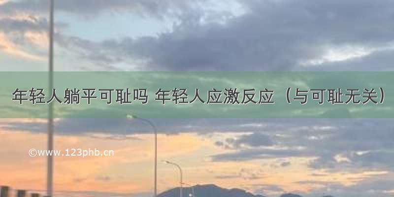 年轻人躺平可耻吗 年轻人应激反应（与可耻无关）