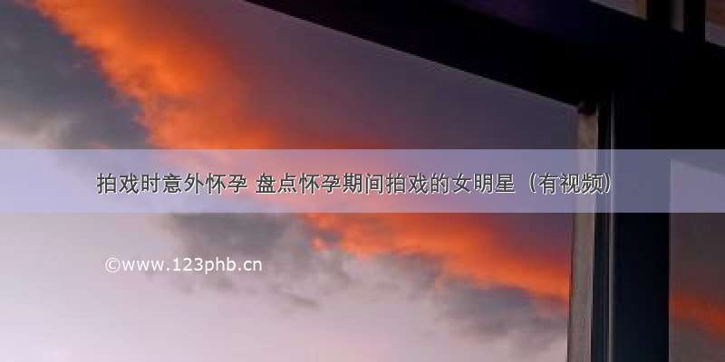 拍戏时意外怀孕 盘点怀孕期间拍戏的女明星（有视频）