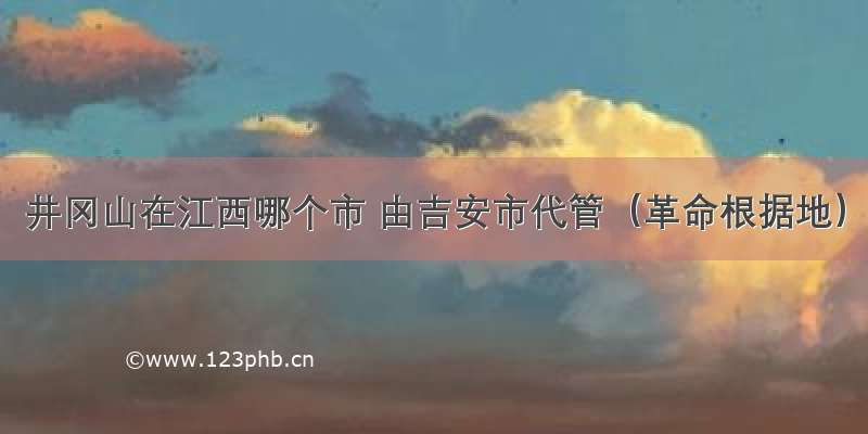 井冈山在江西哪个市 由吉安市代管（革命根据地）