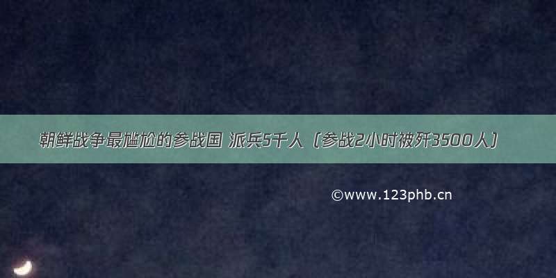 朝鲜战争最尴尬的参战国 派兵5千人（参战2小时被歼3500人）