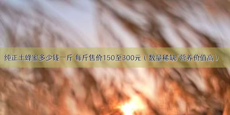 纯正土蜂蜜多少钱一斤 每斤售价150至300元（数量稀缺/营养价值高）