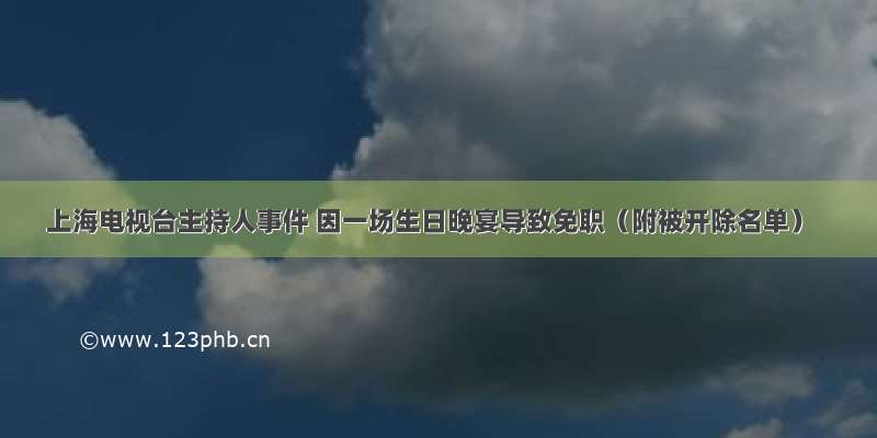 上海电视台主持人事件 因一场生日晚宴导致免职（附被开除名单）