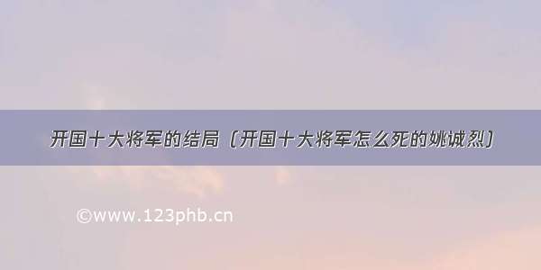 开国十大将军的结局（开国十大将军怎么死的姚诚烈）