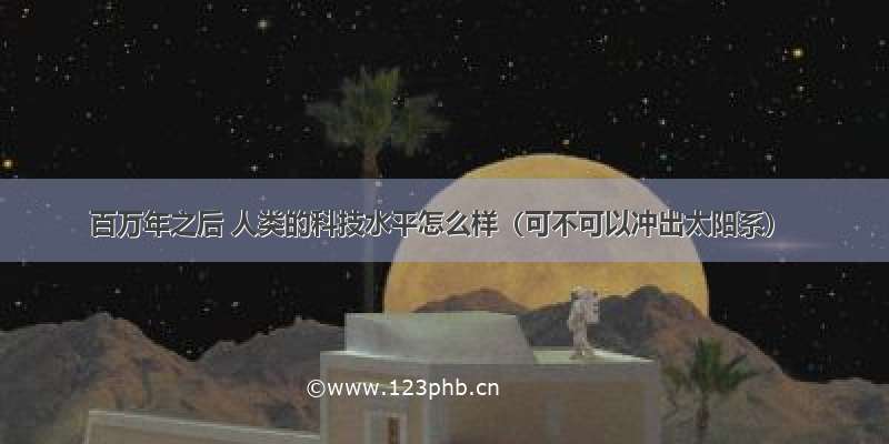 百万年之后 人类的科技水平怎么样（可不可以冲出太阳系）