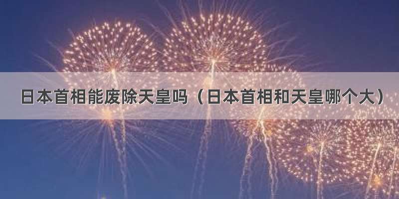 日本首相能废除天皇吗（日本首相和天皇哪个大）