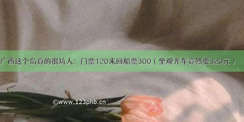 广西这个岛真的很坑人：门票120来回船票300（坐观光车竟然要320元）