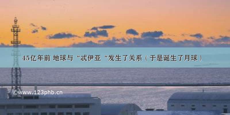 45亿年前 地球与“忒伊亚“发生了关系（于是诞生了月球）