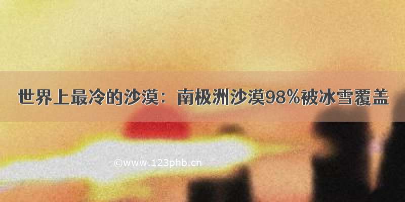 世界上最冷的沙漠：南极洲沙漠98%被冰雪覆盖