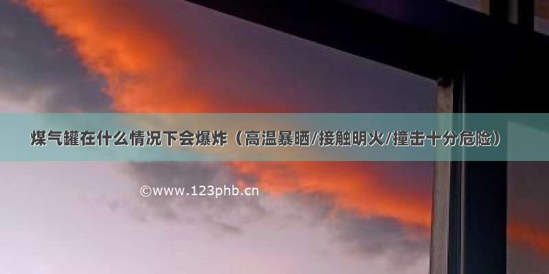 煤气罐在什么情况下会爆炸（高温暴晒/接触明火/撞击十分危险）