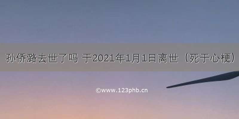 孙侨潞去世了吗 于2021年1月1日离世（死于心梗）