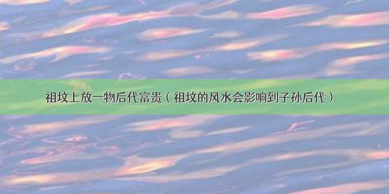 祖坟上放一物后代富贵（祖坟的风水会影响到子孙后代）