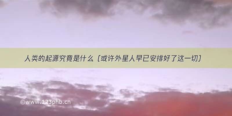 人类的起源究竟是什么（或许外星人早已安排好了这一切）