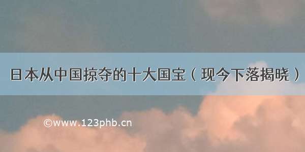 日本从中国掠夺的十大国宝（现今下落揭晓）