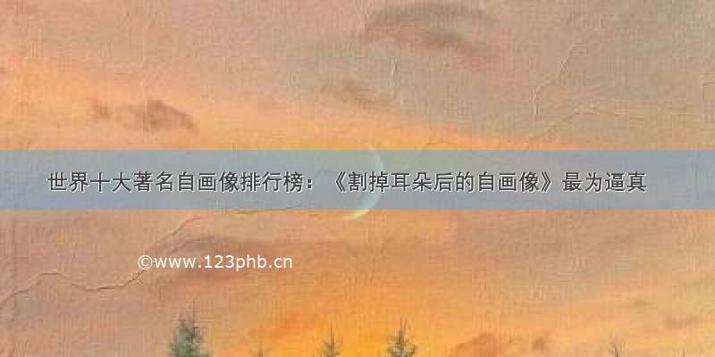 世界十大著名自画像排行榜：《割掉耳朵后的自画像》最为逼真