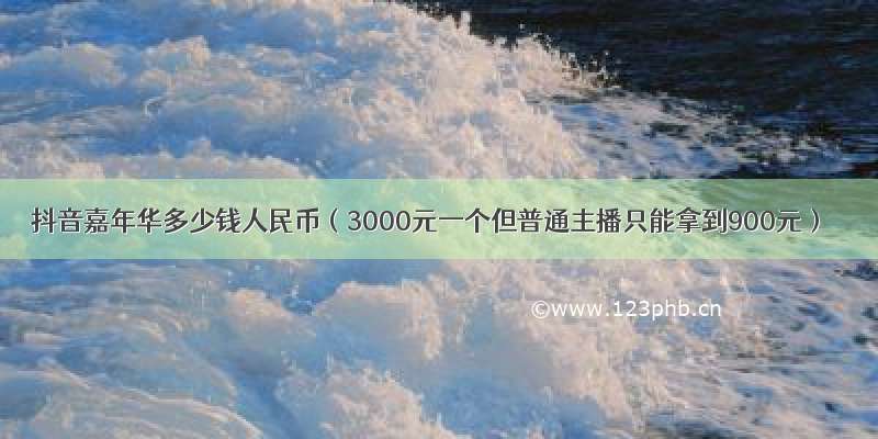 抖音嘉年华多少钱人民币（3000元一个但普通主播只能拿到900元）