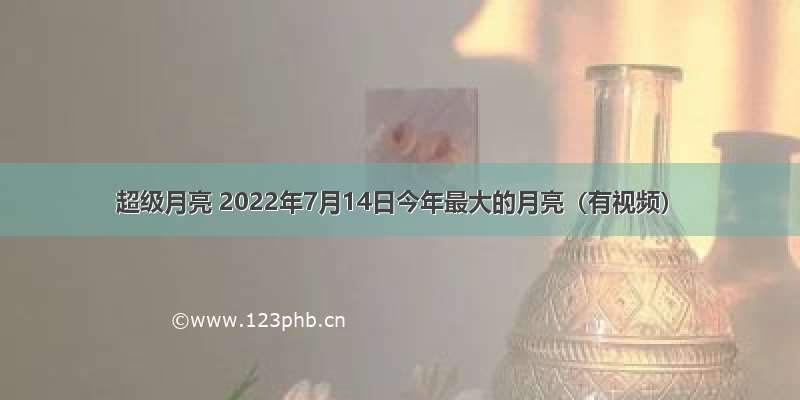 超级月亮 2022年7月14日今年最大的月亮（有视频）