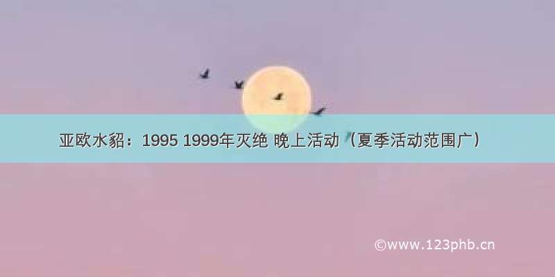 亚欧水貂：1995 1999年灭绝 晚上活动（夏季活动范围广）