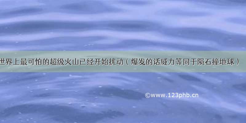 世界上最可怕的超级火山已经开始扰动（爆发的话威力等同于陨石撞地球）