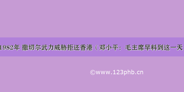 1982年 撒切尔武力威胁拒还香港（邓小平：毛主席早料到这一天）