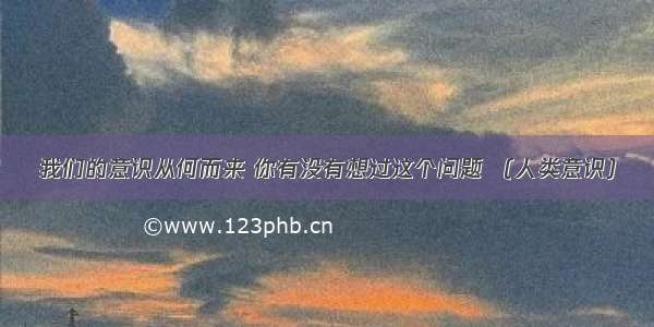 我们的意识从何而来 你有没有想过这个问题 （人类意识）