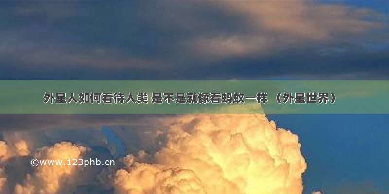 外星人如何看待人类 是不是就像看蚂蚁一样 （外星世界）