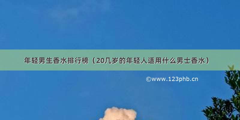 年轻男生香水排行榜（20几岁的年轻人适用什么男士香水）