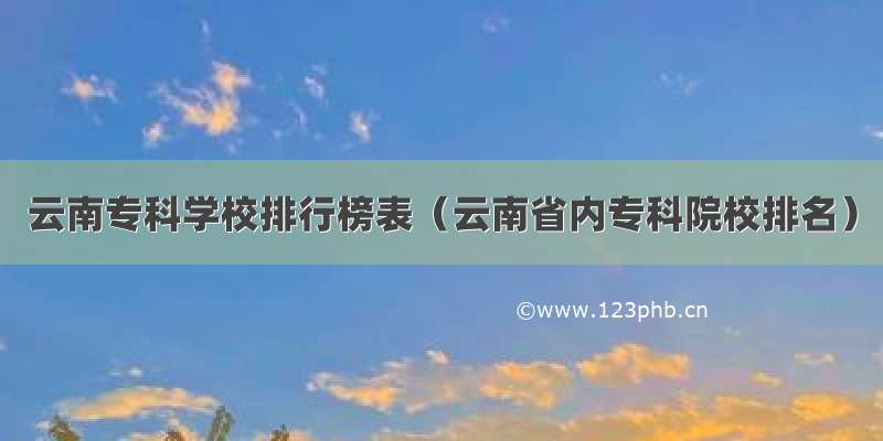 云南专科学校排行榜表（云南省内专科院校排名）