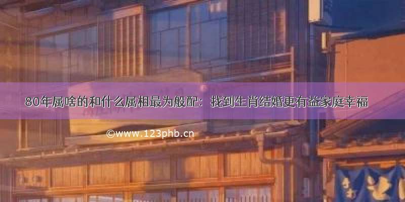 80年属啥的和什么属相最为般配：找到生肖结婚更有益家庭幸福