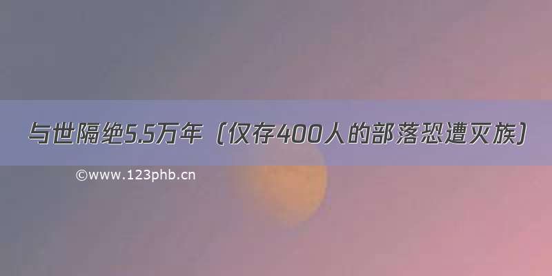 与世隔绝5.5万年（仅存400人的部落恐遭灭族）