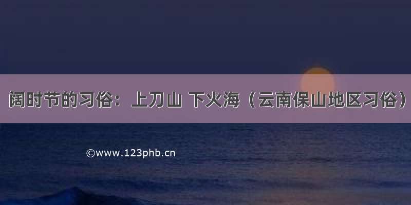 阔时节的习俗：上刀山 下火海（云南保山地区习俗）