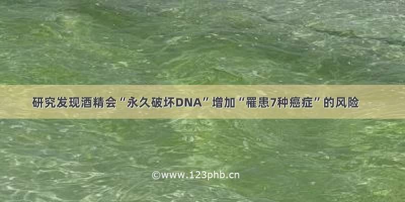 研究发现酒精会“永久破坏DNA”增加“罹患7种癌症”的风险