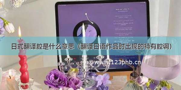 日式翻译腔是什么意思（翻译日语作品时出现的特有腔调）