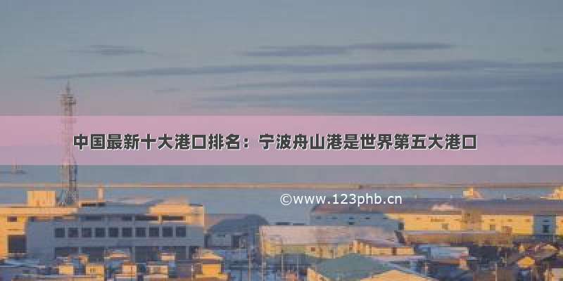 中国最新十大港口排名：宁波舟山港是世界第五大港口
