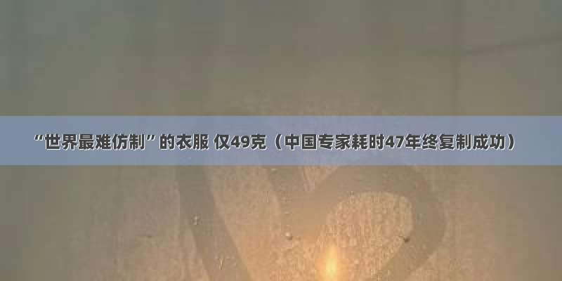 “世界最难仿制”的衣服 仅49克（中国专家耗时47年终复制成功）