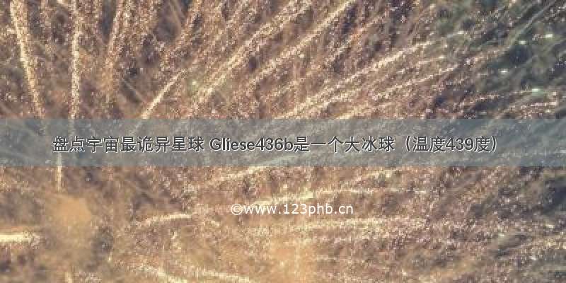 盘点宇宙最诡异星球 Gliese436b是一个大冰球（温度439度）