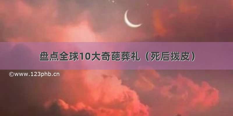 盘点全球10大奇葩葬礼（死后拨皮）